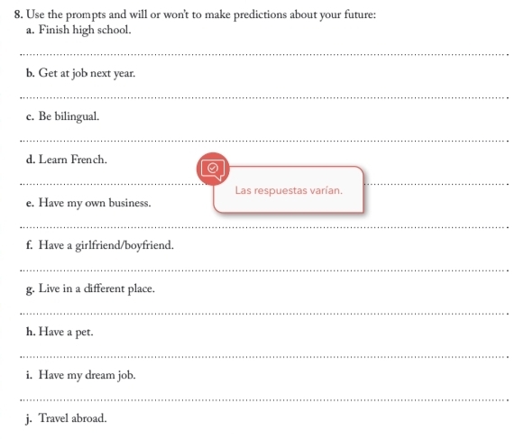 Use the prompts and will or won't to make predictions about your future: 
a. Finish high school. 
_ 
b. Get at job next year. 
_ 
c. Be bilingual. 
_ 
d. Learn French. 
a 
_ 
_ 
_ 
Las respuestas varían. 
_ 
e. Have my own business. 
__ 
f. Have a girlfriend/boyfriend. 
_ 
g. Live in a different place. 
_ 
h. Have a pet. 
_ 
i. Have my dream job. 
_ 
j. Travel abroad.