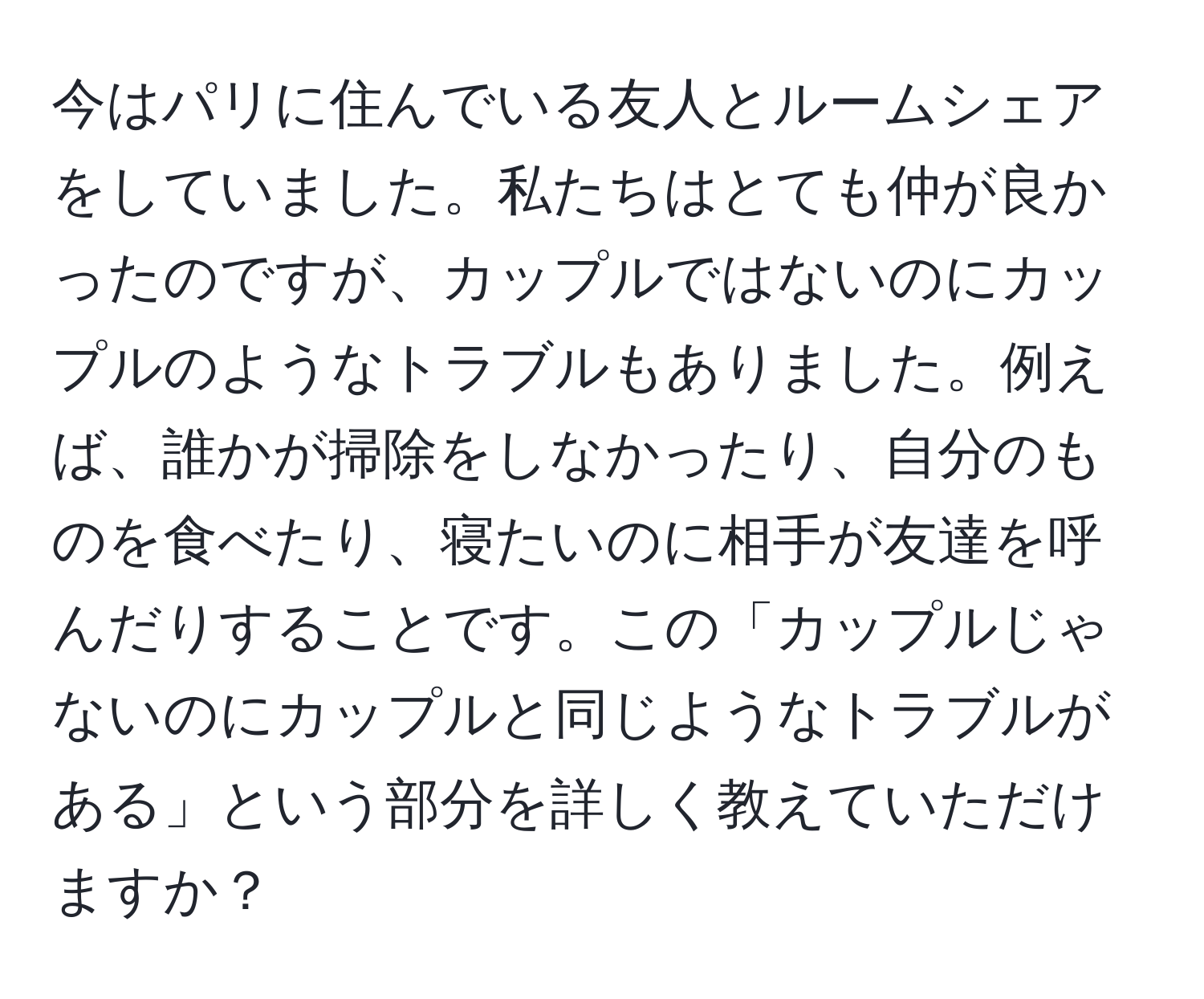 今はパリに住んでいる友人とルームシェアをしていました。私たちはとても仲が良かったのですが、カップルではないのにカップルのようなトラブルもありました。例えば、誰かが掃除をしなかったり、自分のものを食べたり、寝たいのに相手が友達を呼んだりすることです。この「カップルじゃないのにカップルと同じようなトラブルがある」という部分を詳しく教えていただけますか？