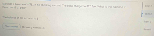 Mark had a balance of — $11 in his checking account. The bank charged a $25 fee. What is the balance in itern 1 
the account? (1 point) 
Item 2 
The balance in the account is s□
1tem 3 
Check answer Remaining Attempts : 3 Item 4