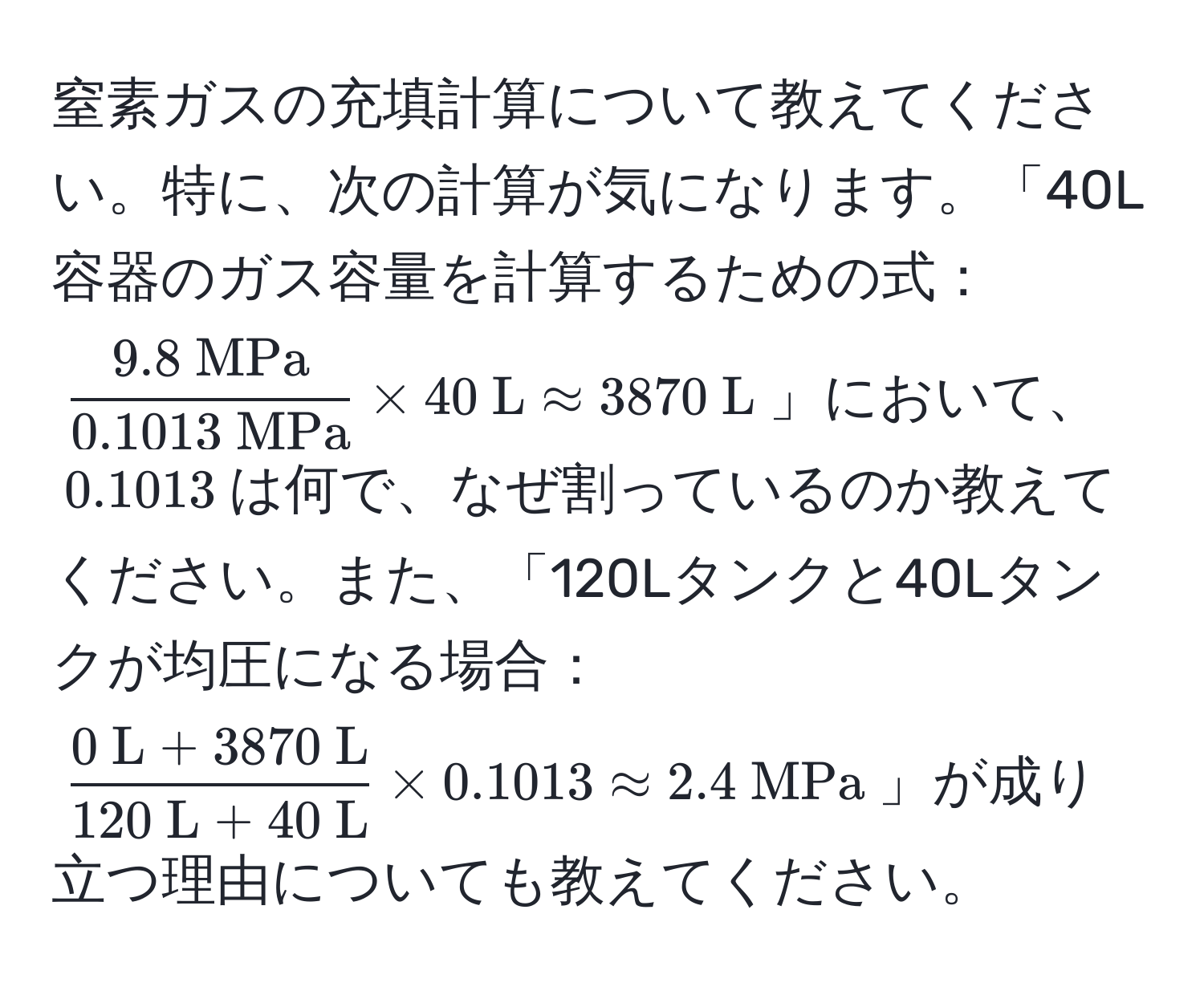 窒素ガスの充填計算について教えてください。特に、次の計算が気になります。「40L容器のガス容量を計算するための式：$frac9.8  MPa0.1013  MPa * 40  L approx 3870  L$」において、$0.1013$は何で、なぜ割っているのか教えてください。また、「120Lタンクと40Lタンクが均圧になる場合：$frac0  L + 3870  L120  L + 40  L * 0.1013 approx 2.4  MPa$」が成り立つ理由についても教えてください。