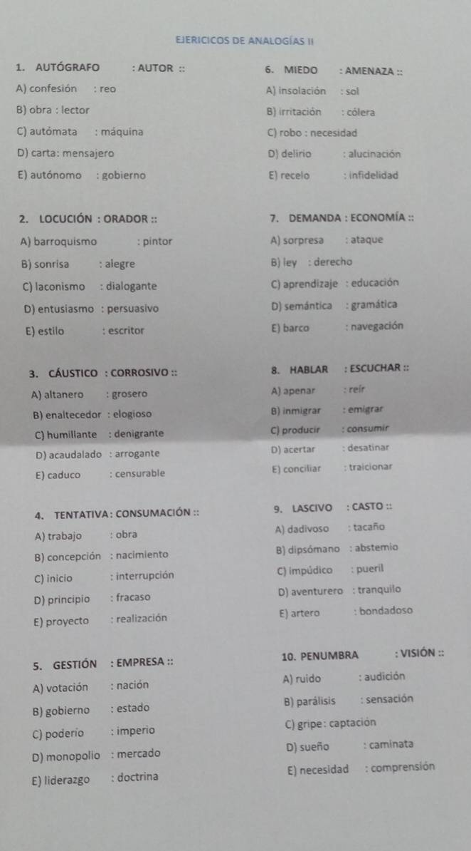 EJERICICOS DE ANALOGÍAS II
1. autógrafo : AUTOR :: 6. MIEDO : AMENAZA ::
A) confesión : reo A) insolación : sol
B) obra : lector B) irritación : cólera
C) autómata : máquina C) robo : necesidad
D) carta: mensajero D) delirio : alucinación
E) autónomo : gobierno E) recelo : infidelidad
2. LOCUCIÓN : ORADOR :: 7. DEMANDA : ECONOMÍA ::
A) barroquismo  : pintor A) sorpresa : ataque
B) sonrisa : alegre B) ley : derecho
C) laconismo : dialogante  C) aprendizaje : educación
D) entusiasmo : persuasivo D) semántica : gramática
E) estilo : escritor E) barco : navegación
3. CÁUSTICO : CORROSIVO :: 8. HABLAR : ESCUCHAR ::
A) altanero : grosero A) apenar : reír
B) enaltecedor :elogioso B) inmigrar : emigrar
C) humillante : denigrante C) producir : consumir
D) acaudalado : arrogante D) acertar : desatinar
E) caduco : censurable E) conciliar : traicionar
4, tentativa : consumación :: 9. LASCIVO : CASTO ::
A) trabajo : obra A) dadivoso : tacaño
B) concepción : nacimiento B) dipsómano : abstemio
C) inicio : interrupción C) impúdico : pueril
D) principio : fracaso D) aventurero : tranquilo
E) proyecto : realización E) artero : bondadoso
5. GESTIÓN : EMPRESA :: 10. PENUMBRA ; VISIÓN ::
A) votación : nación A) ruido : audición
B) gobierno : estado B) parálisis : sensación
C) poderío : imperio C) gripe: captación
D) monopolio : mercado D) sueño : caminata
E) liderazgo : doctrina E) necesidad : comprensión