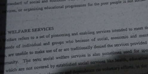 standard of socia) and écolbII 
rervices, or organizing educational programmes for the poor people is not t 
Al WELFARE SEÉVICES 
Welfare refers to a set of pioneering and enabling services intended to meet th 
t needs of individual and groups who because of social, economic and ment 
ro, are unable to make use of or are traditionally denied the services provided 
romunity. The term social welfare services is also sometimes used for spe 
es which are not covered by established social services like health, education 
101er and dependence on voluntary efforts, in the