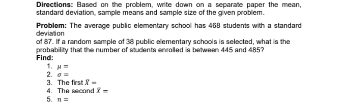 Directions: Based on the problem, write down on a separate paper the mean, 
standard deviation, sample means and sample size of the given problem. 
Problem: The average public elementary school has 468 students with a standard 
deviation 
of 87. If a random sample of 38 public elementary schools is selected, what is the 
probability that the number of students enrolled is between 445 and 485? 
Find: 
1. mu =
2. sigma =
3. The first overline X=
4. The second overline X=
5. n=