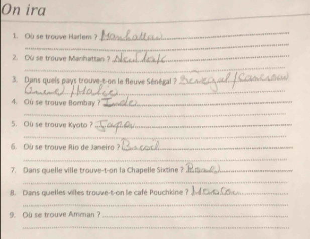 On ira 
_ 
_ 
1. Où se trouve Harlem ? 
_ 
2. Ou se trouve Manhattan ? 
_ 
_ 
3. Dans quels pays trouve-t-on le fleuve Sénégal ?_ 
_ 
4. Ou se trouve Bombay ?_ 
_ 
5. Ou se trouve Kyoto ?_ 
_ 
6. Où se trouve Rio de Janeiro ?_ 
_ 
7. Dans quelle ville trouve-t-on la Chapelle Sixtine ?_ 
_ 
8. Dans quelles villes trouve-t-on le café Pouchkine ?_ 
_ 
9. Ou se trouve Amman ?_ 
_