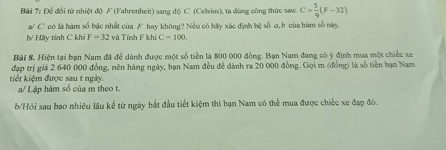 Để đổi từ nhiệt độ F (Fahrenheit) sang độ C (Celsius), ta dùng công thức sau: C= 5/9 (F-32)
a/ C có là hàm số bậc nhất của F hay không? Nếu có hãy xác định hệ số a, b của hàm số này. 
b/ Hãy tính C khi F=32 và Tính F khi C=100. 
Bài 8. Hiện tại bạn Nam đã để dành được một số tiền là 800 000 đồng. Bạn Nam đang có ý định mua một chiếc xe
đạp trị giá 2 640 000 đồng, nên hàng ngày, bạn Nam đều để dành ra 20 000 đồng. Gọi m (đồng) là số tiền bạn Nam 
tiết kiệm được sau t ngày. 
a/ Lập hàm số của m theo t. 
b/Hỏi sau bao nhiêu lâu kể từ ngày bắt đầu tiết kiệm thì bạn Nam có thể mua được chiếc xe đạp đó.