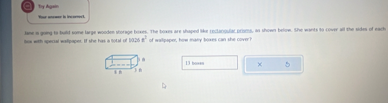 a Try Again 
Your answer is incorrect. 
Jane is going to build some large wooden storage boxes. The boxes are shaped like rectangular prisms, as shown below. She wants to cover all the sides of each 
box with special wallpaper. If she has a total of 1026ft^2 of wallpaper, how many boxes can she cover?
1 3 f
13 boxes × 5
8 ft 3 f