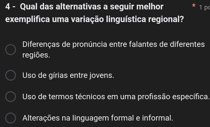 Qual das alternativas a seguir melhor 1 p
exemplifica uma variação linguística regional?
Diferenças de pronúncia entre falantes de diferentes
regiões.
Uso de gírias entre jovens.
Uso de termos técnicos em uma profissão específica.
Alterações na linguagem formal e informal.