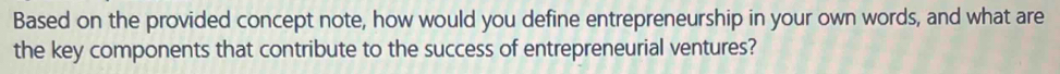 Based on the provided concept note, how would you define entrepreneurship in your own words, and what are 
the key components that contribute to the success of entrepreneurial ventures?