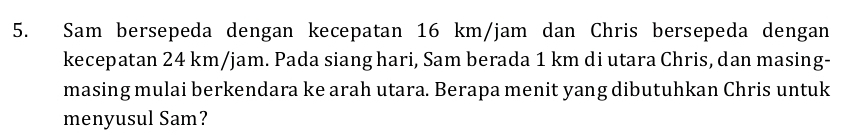 Sam bersepeda dengan kecepatan 16 km/jam dan Chris bersepeda dengan 
kecepatan 24 km/jam. Pada siang hari, Sam berada 1 km di utara Chris, dan masing- 
masing mulai berkendara ke arah utara. Berapa menit yang dibutuhkan Chris untuk 
menyusul Sam?