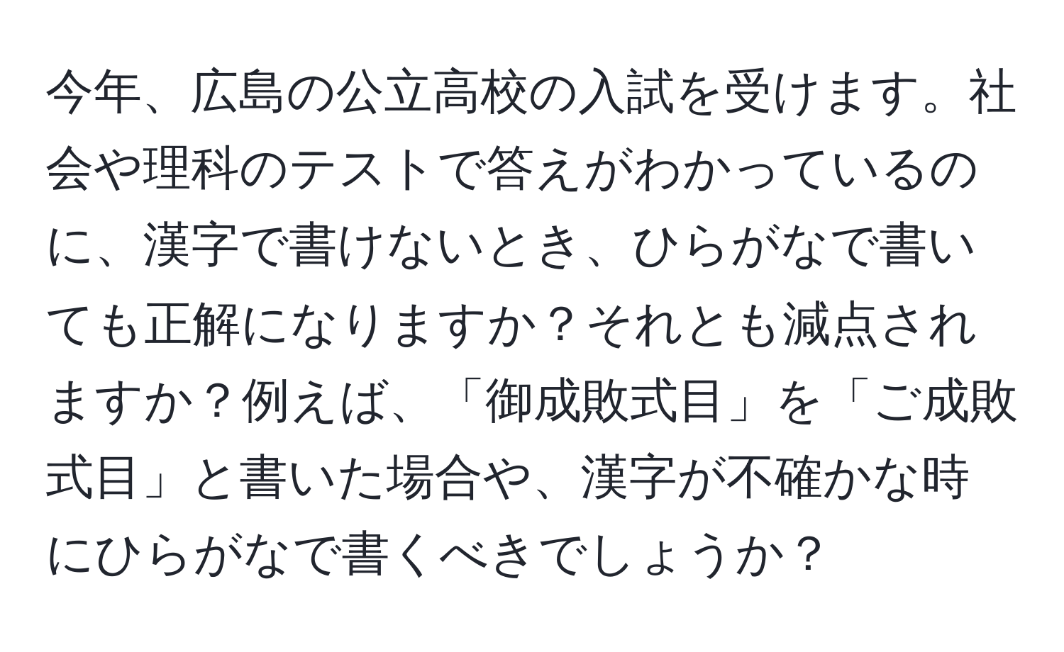 今年、広島の公立高校の入試を受けます。社会や理科のテストで答えがわかっているのに、漢字で書けないとき、ひらがなで書いても正解になりますか？それとも減点されますか？例えば、「御成敗式目」を「ご成敗式目」と書いた場合や、漢字が不確かな時にひらがなで書くべきでしょうか？