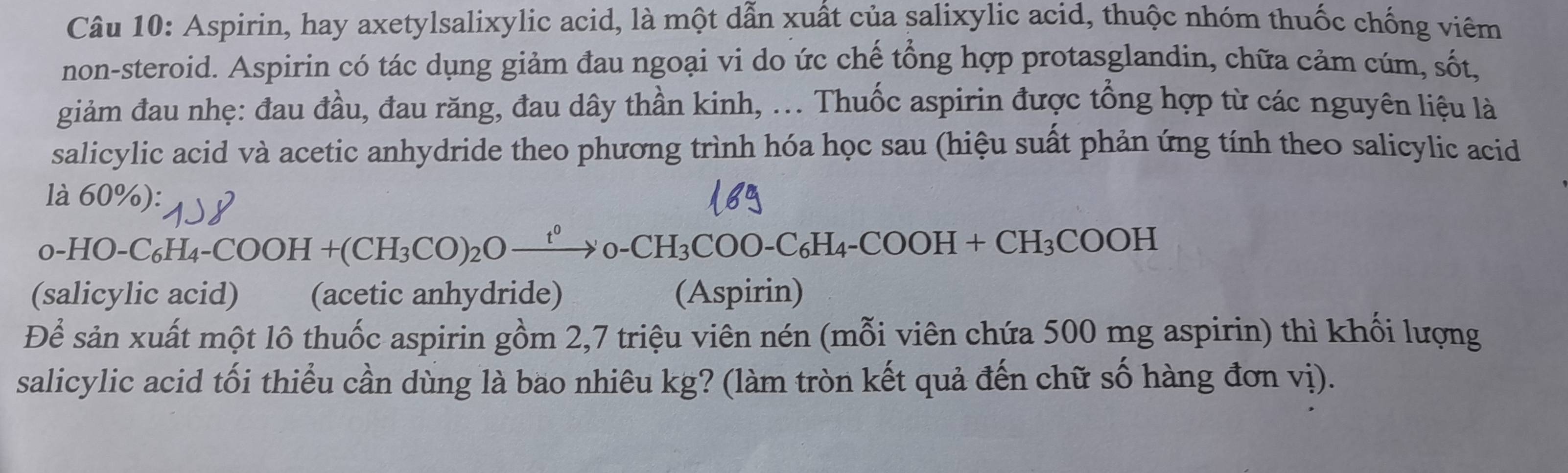 Aspirin, hay axetylsalixylic acid, là một dẫn xuất của salixylic acid, thuộc nhóm thuốc chống viêm 
non-steroid. Aspirin có tác dụng giảm đau ngoại vi do ức chế tổng hợp protasglandin, chữa cảm cúm, sốt, 
giảm đau nhẹ: đau đầu, đau răng, đau dây thần kinh, ... Thuốc aspirin được tổng hợp từ các nguyên liệu là 
salicylic acid và acetic anhydride theo phương trình hóa học sau (hiệu suất phản ứng tính theo salicylic acid 
là 60%):
0-HO-C_6H_4-COOH+(CH_3CO)_2Oto 0-CH_3COO-C_6H_4-COOH+CH_3COOH
(salicylic acid) (acetic anhydride) (Aspirin) 
Để sản xuất một lô thuốc aspirin gồm 2, 7 triệu viên nén (mỗi viên chứa 500 mg aspirin) thì khối lượng 
salicylic acid tối thiểu cần dùng là bao nhiêu kg? (làm tròn kết quả đến chữ số hàng đơn vị).