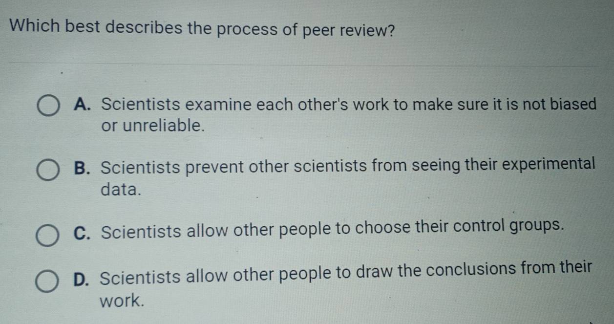 Which best describes the process of peer review?
A. Scientists examine each other's work to make sure it is not biased
or unreliable.
B. Scientists prevent other scientists from seeing their experimental
data.
C. Scientists allow other people to choose their control groups.
D. Scientists allow other people to draw the conclusions from their
work.