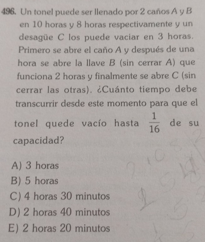 Un tonel puede ser llenado por 2 caños A y B
en 10 horas y 8 horas respectivamente y un
desagüe C los puede vaciar en 3 horas.
Primero se abre el caño A y después de una
hora se abre la llave B (sin cerrar A) que
funciona 2 horas y finalmente se abre C (sin
cerrar las otras). ¿Cuánto tiempo debe
transcurrir desde este momento para que el
tonel quede vacío hasta  1/16  de su
capacidad?
A) 3 horas
B) 5 horas
C) 4 horas 30 minutos
D) 2 horas 40 minutos
E) 2 horas 20 minutos