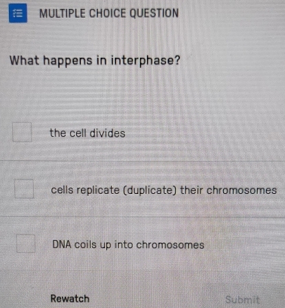 QUESTION
What happens in interphase?
the cell divides
cells replicate (duplicate) their chromosomes
DNA coils up into chromosomes
Rewatch Submit