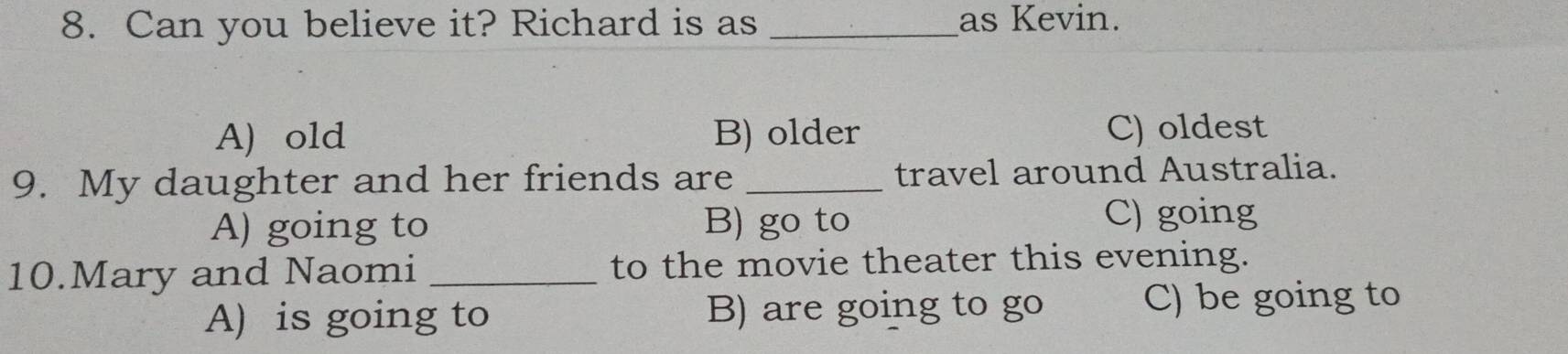 Can you believe it? Richard is as _as Kevin.
A) old B) older C) oldest
9. My daughter and her friends are _travel around Australia.
A) going to B) go to
C) going
10.Mary and Naomi _to the movie theater this evening.
A) is going to B) are going to go
C) be going to