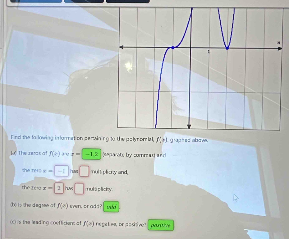 Find the following information pertaining f(x) , graphed above. 
(a) The zeros of f(x) are x= -1, 2 (separate by commas) and 
the zero x= -1 has □ multiplicity and, 
the zero x=2 has □ multiplicity. 
(b) Is the degree of f(x) even, or odd? odd 
(c) Is the leading coefficient of f(x) negative, or positive? positive