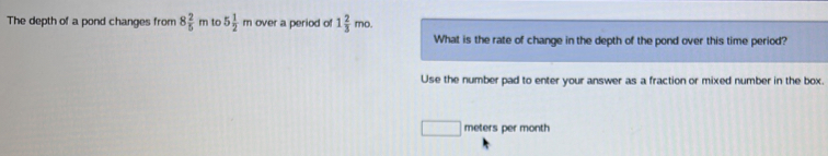 The depth of a pond changes from 8 2/5 m to 5 1/2 m over a period of 1 2/3 mo. 
What is the rate of change in the depth of the pond over this time period? 
Use the number pad to enter your answer as a fraction or mixed number in the box.
□ meters per month