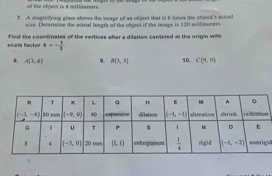 eme me tenm or me m 
of the object is 8 millimeters.
7. A magnifying glass shows the image of an object that is 6 times the object’s actual
size. Determine the actual length of the object if the image is 120 millimeters.
Find the coordinates of the vertices after a dilation centered at the origin with
scale factor k=- 1/3 .
8. A(3,6) 9. B(3,3) 10. C(9,0)
id