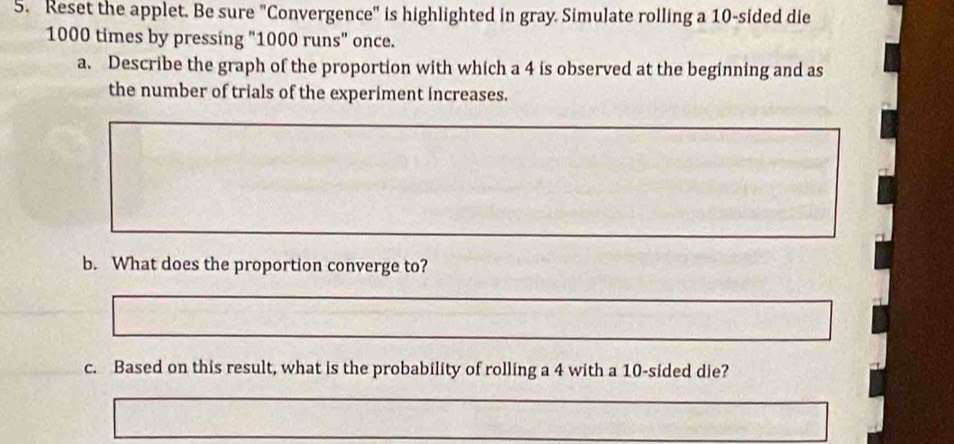 Reset the applet. Be sure "Convergence" is highlighted in gray. Simulate rolling a 10 -sided die
1000 times by pressing "1000 runs" once. 
a. Describe the graph of the proportion with which a 4 is observed at the beginning and as 
the number of trials of the experiment increases. 
b. What does the proportion converge to? 
c. Based on this result, what is the probability of rolling a 4 with a 10 -sided die?