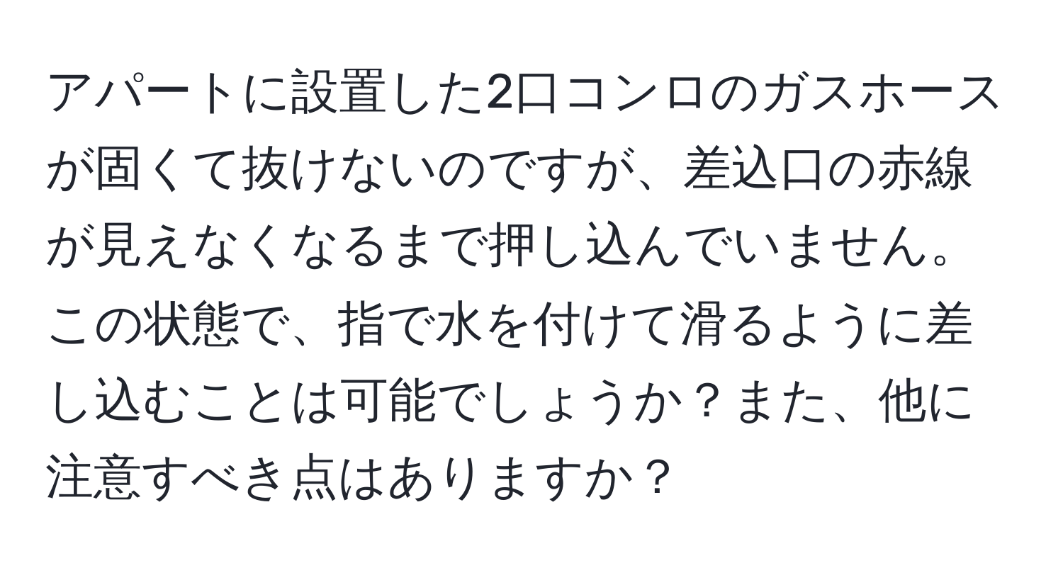 アパートに設置した2口コンロのガスホースが固くて抜けないのですが、差込口の赤線が見えなくなるまで押し込んでいません。この状態で、指で水を付けて滑るように差し込むことは可能でしょうか？また、他に注意すべき点はありますか？