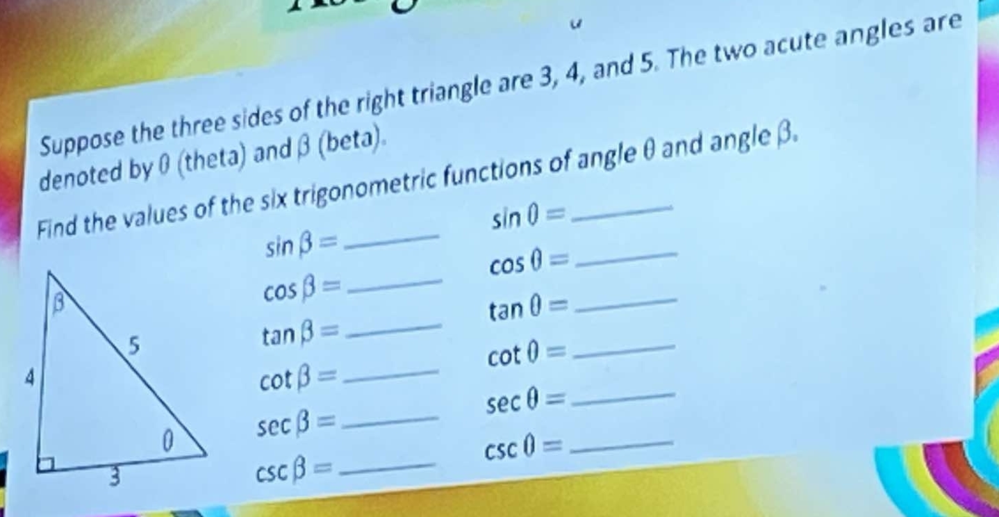 Suppose the three sides of the right triangle are 3, 4, and 5. The two acute angles are 
denoted by 0 (theta) and β (beta). 
Find the values of the six trigonometric functions of angle θ and angle β.
sin θ =
_
sin beta =
_ cos θ =
cos beta =
_ tan θ =
tan beta = _
cot θ = _
cot beta = _
sec θ = _
sec beta = _
csc 0= _
csc beta = _