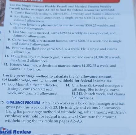 Use the Single Persons Weekly Payroll and Married Persons Weekly 
Payroll tables on pages A2-A5 to find the federal income tax withheld. 
5. Carrie Burnside is single, earns $350.15 weekly, and claims 1 allowance. 
6. Ray Barbee, a radio announcer, is single, earns $300.74 weekly, and 
claims 2 allowances. 
7. Stephen Jensen, a pharmacist, is married, earns $369.23 weekly, and 
claims 2 allowances. 
8. Lisa Steamer is married, earns $290.34 weekly as a receptionist, and 
claims no allowances. 
9. Catherine Hall, a restaurant hostess, earns $208.35 a week. She is single 
and claims 2 allowances. 
10. Veterinarian Ike Stone earns $925.32 a week. He is single and claims
1 allowance. 
11. Doug Smalley, a meteorologist, is married and earns $1,304.30 a week. 
He claims 2 allowances. 
12. Kristen Martinez, a dentist, is married, earns $1,352.75 a week, and 
claims 1 allowance. 
Use the percentage method to calculate the (a) allowance amount, 
(b) taxable wage, and (c) amount withheld for federal income tax. 
13. Bob Mound, a theater director, 14. Charlene Kirkwood manages a 
is single, earns $792.02 each gift shop. She is single, earns
week, and claims 1 allowance. $1,243.49 each week, and claims
3 allowances. 
15. CHALLENGE PROBLEM Alan Tako works as a box office manager and has 
gross pay this week of $593.23. He is single and claims 2 allowances. 
Using the percentage method of withholding, what amount will Alan's 
employer withhold for federal income tax? Compare the amount 
withheld using the tax table on pages A2-A3. 
piral Review