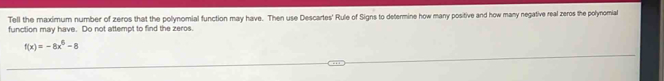 Tell the maximum number of zeros that the polynomial function may have. Then use Descartes' Rule of Signs to determine how many positive and how many negative real zeros the polynomial 
function may have. Do not attempt to find the zeros.
f(x)=-8x^6-8