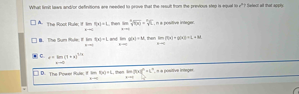 What limit laws and/or definitions are needed to prove that the result from the previous step is equal to e^x ? Select all that apply.
A. The Root Rule; If limlimits _xto cf(x)=L , then limlimits _xto csqrt[n](f(x))=sqrt[n](L), , n a positive integer.
B. The Sum Rule; If limlimits _xto cf(x)=L and limlimits _xto cg(x)=M, then limlimits _xto c(f(x)+g(x))=L+M.
C. e=limlimits _xto 0(1+x)^1/x
D. The Power Rule; If limlimits _xto cf(x)=L , then limlimits _xto c[f(x)]^n=L^n , n a positive integer.