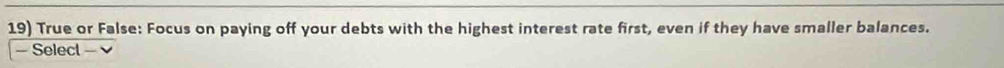 True or False: Focus on paying off your debts with the highest interest rate first, even if they have smaller balances. 
- Select -