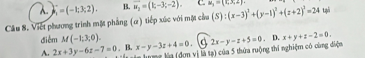 A. vector t_1=(-1;3;2). B. vector u_2=(1;-3;-2). C. u_3=(1;3;2). 
Câu 8. Việt phương trình mặt phẳng (α) tiếp xúc với mặt cầu (S):(x-3)^2+(y-1)^2+(z+2)^2=24 tại
điểm M(-1;3;0).
A. 2x+3y-6z-7=0. B. x-y-3z+4=0. d 2x-y-z+5=0. D. x+y+z-2=0. 
lượng lúa (đơn vị là tạ) của 5 thửa ruộng thí nghiệm có cùng diện