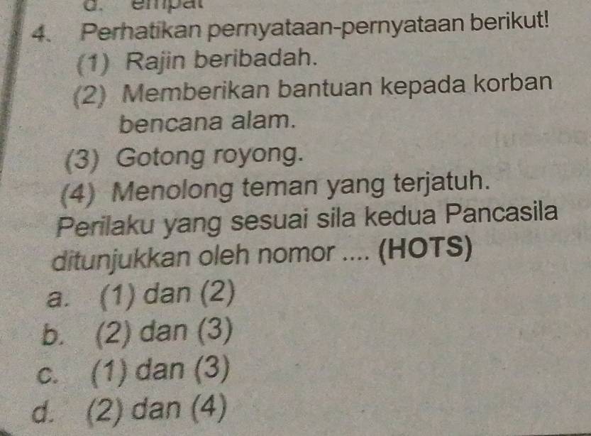 empat
4. Perhatikan pernyataan-pernyataan berikut!
(1) Rajin beribadah.
(2) Memberikan bantuan kepada korban
bencana alam.
(3) Gotong royong.
(4) Menolong teman yang terjatuh.
Perilaku yang sesuai sila kedua Pancasila
ditunjukkan oleh nomor .... (HOTS)
a. (1) dan (2)
b. (2) dan (3)
c. (1) dan (3)
d. (2) dan (4)