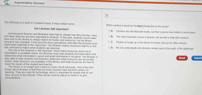 Argumentative Structure
1
The following is a draft of a student essay. It may contain errors. Which sentence would be the best introduction to the essay?
Are Libraries Still Important? A. Libraries are still filled with books, but their purpose has shifted in recent years.
Just because libraries and librarians have had to change how they function, does
not mean they are any less important to students. In the past, students would make B. The most important service a librarian can provide is help with research.
their way to the library to simply search for books and resources, but the library C. People no longer go to the library for books, they go for other reasons.
structure has changed. It has become more specialized, and often the librarian must
travel with matenals to the classroom. The librarian shares resources that he or she
has selected to match what students are learning . D. No one understands why libraries remain open to the public in the digital age
The role of the librarian is still important. Since many resources and a lot of
information is available online, the libranian must help students find information and
determine what information is good and what information is not good. The librarian is Submit
Reset
also able to help students and teachers determine what resources are accessible 
online, what resources are available in the library, and what resources are best to
meet the needs of the student and teacher.
The library is no longer just a place to come check out books. One of the best
things about libranies is that they are freel Libraries have become centers for
learning. They are used for technology, which is important for people that do not
presentations have access to the internet. They can be used as places to meet or to give