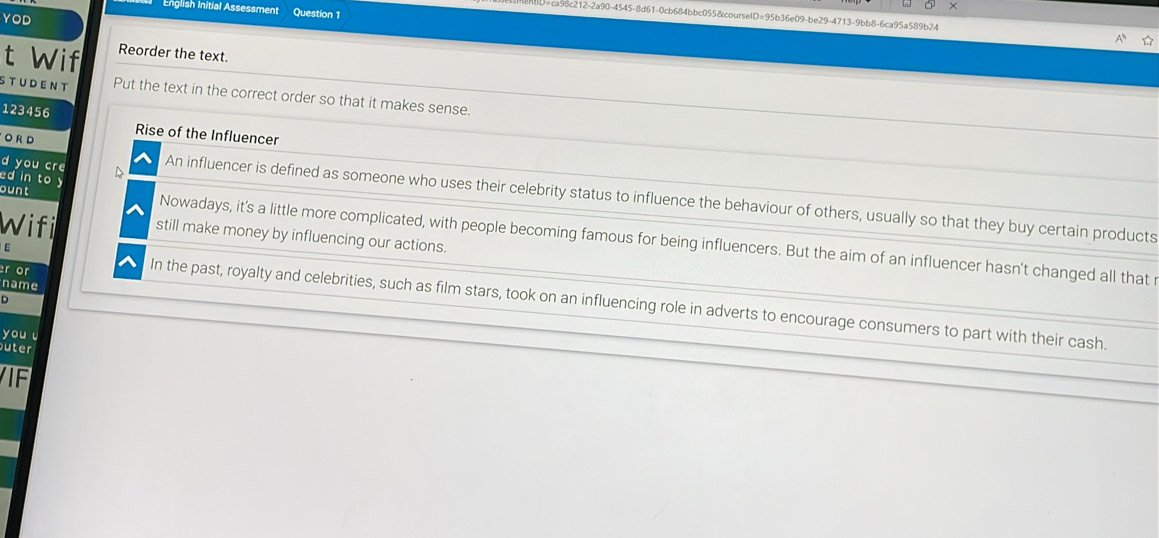 English Initial Assessment Question 1 
ca98c212-2a90-4545-8d61-0cb684bbc055&courselD=95b36e09-be29-4713-9bb8-6ca95a589b24 
YOD 

t Wif Reorder the text. 
STUDENT Put the text in the correct order so that it makes sense.
123456
O R D Rise of the Influencer 
ed in to y 
d you cre An influencer is defined as someone who uses their celebrity status to influence the behaviour of others, usually so that they buy certain products 
Wifil still make money by influencing our actions. 
ount Nowadays, it's a little more complicated, with people becoming famous for being influencers. But the aim of an influencer hasn't changed all that r 
E 
r or 
name 
D 
In the past, royalty and celebrities, such as film stars, took on an influencing role in adverts to encourage consumers to part with their cash. 
you u 
uter 
IF