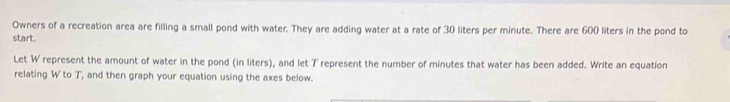 Owners of a recreation area are filling a small pond with water. They are adding water at a rate of 30 liters per minute. There are 600 liters in the pond to 
start. 
Let W represent the amount of water in the pond (in liters), and let T represent the number of minutes that water has been added. Write an equation 
relating W to T, and then graph your equation using the axes below.