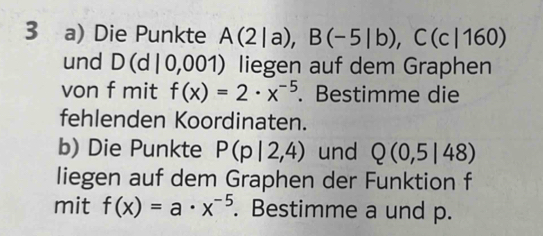 Die Punkte A(2|a), B(-5|b), C(c|160)
und D(d|0,001 ) liegen auf dem Graphen 
von f mit f(x)=2· x^(-5). Bestimme die 
fehlenden Koordinaten. 
b) Die Punkte P(p|2,4) und Q(0,5|48)
liegen auf dem Graphen der Funktion f 
mit f(x)=a· x^(-5). Bestimme a und p.