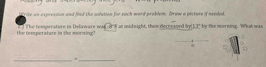 Write an expression and find the solution for each word problem. Draw a picture if needed. 
T.) The temperature in Delaware was -8°F at midnight, then decreased by_ 13° by the morning. What was 
the temperature in the morning? 
_=_