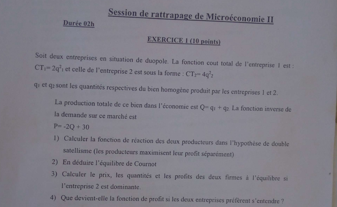 Session de rattrapage de Microéconomie II 
Durée 02h 
EXERCICE 1 (10 points) 
Soit deux entreprises en situation de duopole. La fonction cout total de l'entreprise 1 est :
CT_1=2q^2 n et celle de l'entreprise 2 est sous la forme : CT_2=4q^2_2
q1et q2 sont les quantités respectives du bien homogène produit par les entreprises 1 et 2. 
La production totale de ce bien dans l’économie est Q=q_1+q_2. La fonction inverse de 
la demande sur ce marché est
P=-2Q+30
1) Calculer la fonction de réaction des deux producteurs dans l'hypothèse de double 
satellisme (les producteurs maximisent leur profit séparément) 
2) En déduire l'équilibre de Cournot 
3) Calculer le prix, les quantités et les profits des deux firmes à l'équilibre si 
l’entreprise 2 est dominante. 
4) Que devient-elle la fonction de profit si les deux entreprises préfèrent s'entendre ?