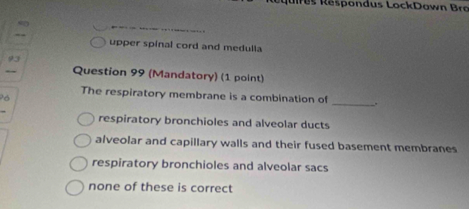 es espondus LockDown Bro
upper spinal cord and medulla
93
Question 99 (Mandatory) (1 point)
The respiratory membrane is a combination of _.
Pó
respiratory bronchioles and alveolar ducts
alveolar and capillary walls and their fused basement membranes
respiratory bronchioles and alveolar sacs
none of these is correct