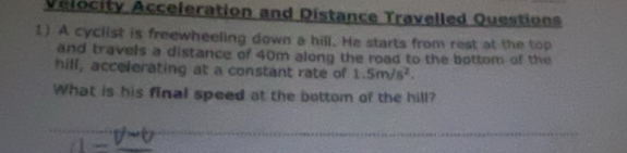 Velocity Acceleration and Distance Travelled Questions 
1) A cyclist is freewheeling down a hill. He starts from rest at the top 
and travels a distance of 40m along the road to the bottom of the 
hill, accelerating at a constant rate of 1.5m/s^2. 
What is his final speed at the bottom of the hill? 
_ 
_ 
_