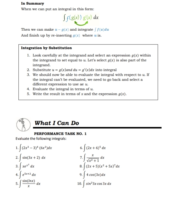 In Summary 
When we can put an integral in this form:
∈t f(g(x))g'(x)dx
Then we can make u-g(x) and integrate ∈t f(u)du
And finish up by re-inserting g(x) where u is. 
Integration by Substitution 
1. Look carefully at the integrand and select an expression g(x) within 
the integrand to set equal to u. Let’s select g(x) is also part of the 
integrand. 
2. Substitute u=g(x) and du=g'(x)dx into integral 
3. We should now be able to evaluate the integral with respect to u. If 
the integral can’t be evaluated, we need to go back and select a 
different expression to use ae u. 
4. Evaluate the integral in terms of u. 
5. Write the result in terms of x and the expression g(x). 
What I Can Do 
PERFORMANCE TASK NO. 1 
Evaluate the following integrals: 
1. ∈t (2x^3-3)^4(6x^2)dx 6. ∈t (2x+6)^5dx
2. ∈t sin (3x+2)dx ∈t  x/sqrt(x^2+1) dx
7. 
3. ∈t xe^(x^2)dx ∈t (2x+5)(x^2+5x)^7dx
8. 
4. ∈t e^(5x+2)dx ∈t 4cos (3x)dx
9. 
5. ∈t  sin (ln x)/x dx 10. ∈t sin^23xcos 3xdx