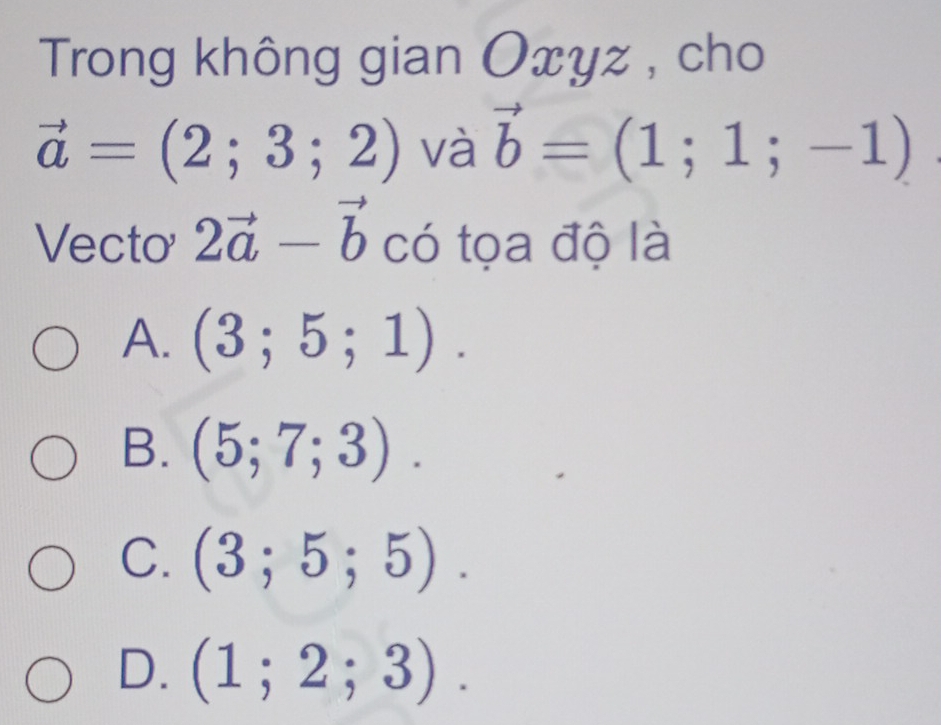 Trong không gian Oxyz , cho
vector a=(2;3;2) và vector b=(1;1;-1)
Vecto 2vector a-vector b có tọa độ là
A. (3;5;1).
B. (5;7;3).
C. (3;5;5).
D. (1;2;3).