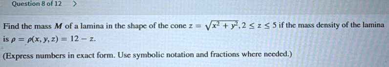 Find the mass M of a lamina in the shape of the cone z=sqrt(x^2+y^2), 2≤ z≤ 5 if the mass density of the lamina
is rho =rho (x,y,z)=12-z. 
(Express numbers in exact form. Use symbolic notation and fractions where needed.)