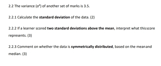 2.2 The variance (sigma^2) of another set of marks is 3.5. 
2.2.1 Calculate the standard deviation of the data. (2) 
2.2.2 If a learner scored two standard deviations above the mean, interpret what thisscore 
represents. (3) 
2.2.3 Comment on whether the data is symmetrically distributed, based on the meanand 
median. (3)