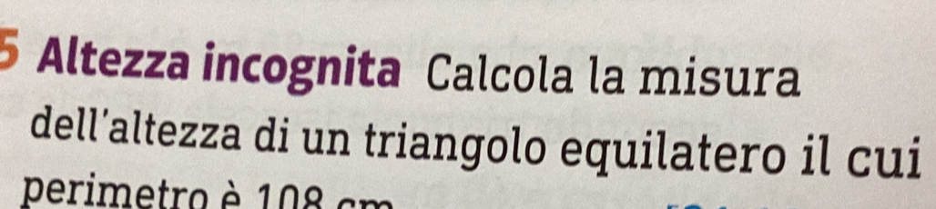 Altezza incognita Calcola la misura 
dell’altezza di un triangolo equilatero il cui 
perimetro è 108 cm