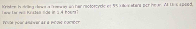 Kristen is riding down a freeway on her motorcycle at 55 kilometers per hour. At this speed, 
how far will Kristen ride in 1.4 hours? 
Write your answer as a whole number.