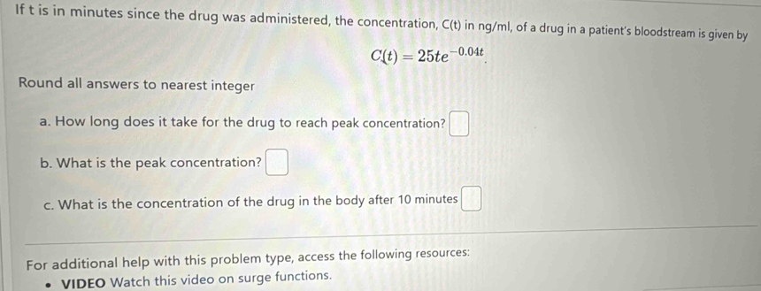 If t is in minutes since the drug was administered, the concentration, C(t) in ng/ml, of a drug in a patient's bloodstream is given by
C(t)=25te^(-0.04t). 
Round all answers to nearest integer 
a. How long does it take for the drug to reach peak concentration? □ 
b. What is the peak concentration? □ 
c. What is the concentration of the drug in the body after 10 minutes □ 
For additional help with this problem type, access the following resources: 
VIDEO Watch this video on surge functions.