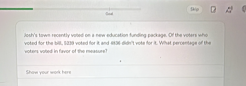 Skip 
Goal 
Josh's town recently voted on a new education funding package. Of the voters who 
voted for the bill, 5239 voted for it and 4836 didn't vote for it. What percentage of the 
voters voted in favor of the measure? 
Show your work here