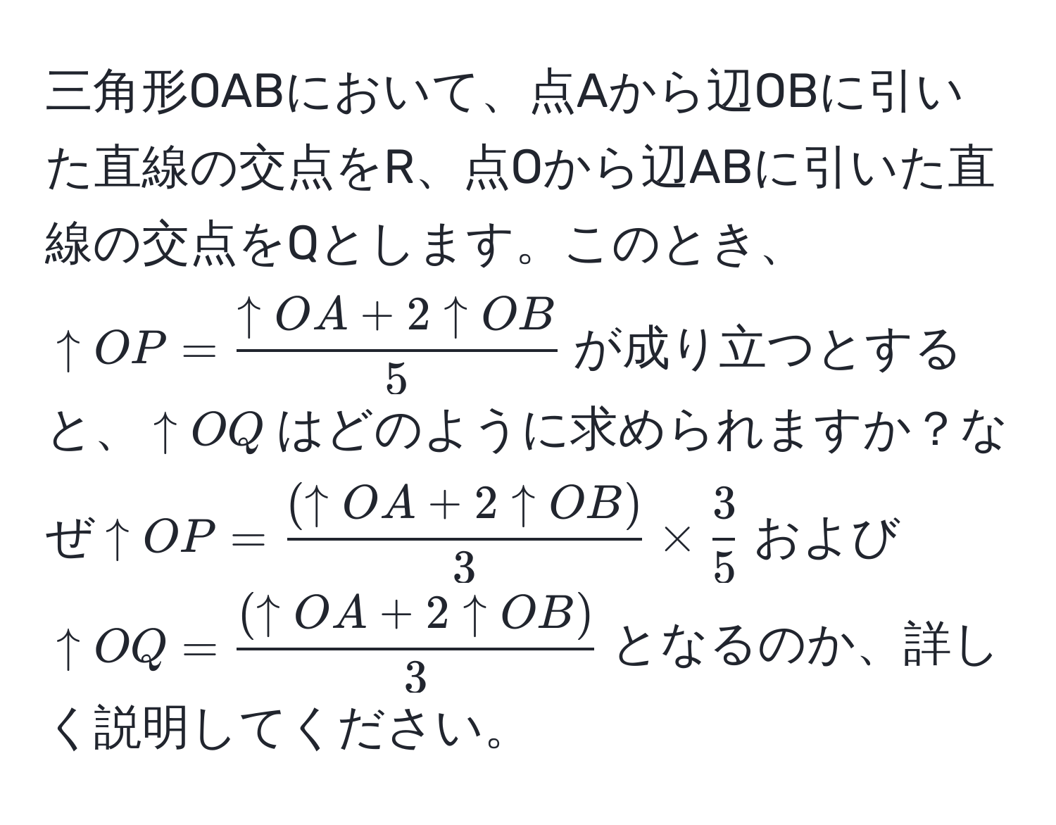 三角形OABにおいて、点Aから辺OBに引いた直線の交点をR、点Oから辺ABに引いた直線の交点をQとします。このとき、$↑OP =  (↑OA + 2↑OB)/5 $が成り立つとすると、$↑OQ$はどのように求められますか？なぜ$↑OP =  ((↑OA + 2↑OB))/3  *  3/5 $および$↑OQ =  ((↑OA + 2↑OB))/3 $となるのか、詳しく説明してください。