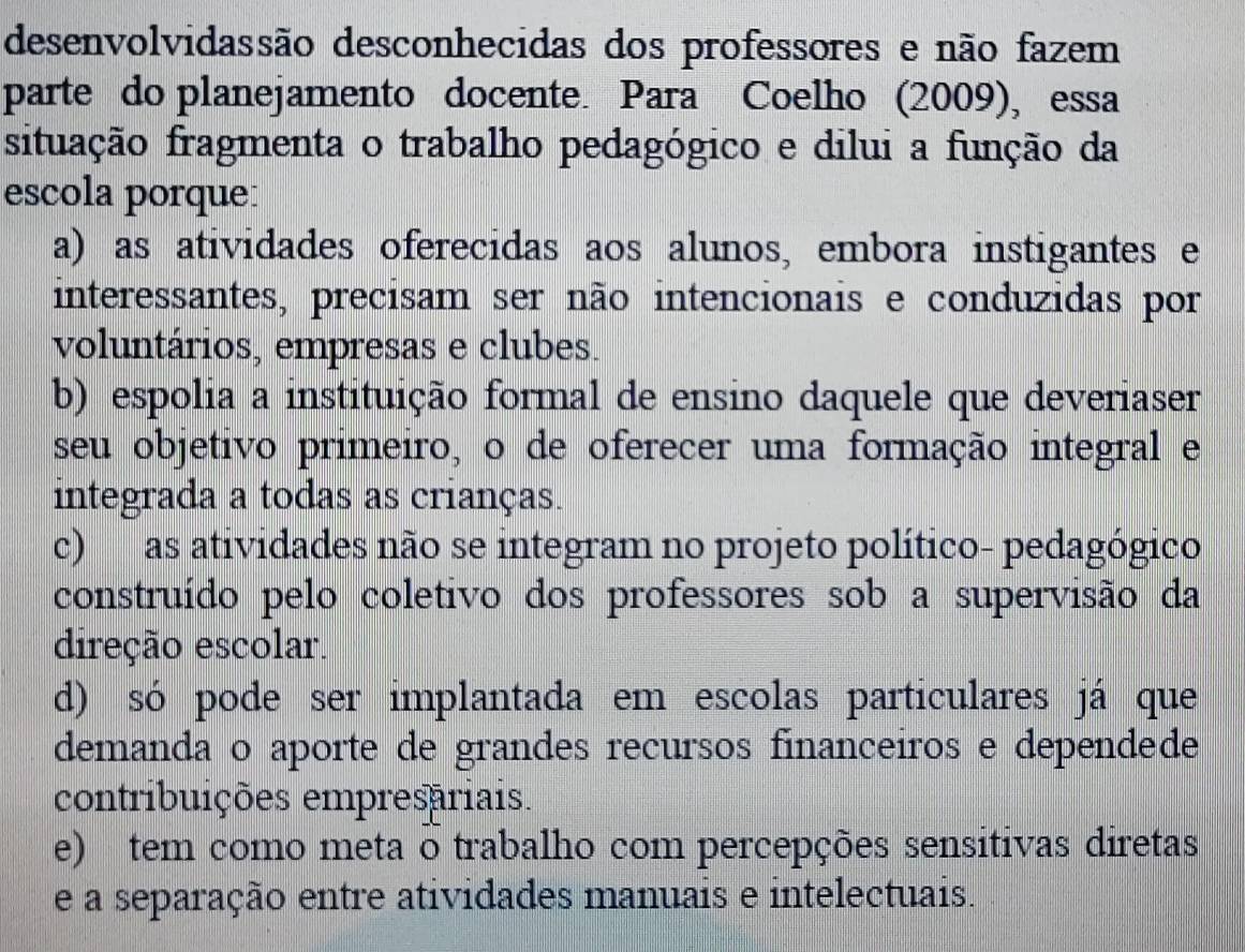 desenvolvidassão desconhecidas dos professores e não fazem
parte do planejamento docente Para Coelho (2009), essa
situação fragmenta o trabalho pedagógico e dilui a função da
escola porque:
a) as atividades oferecidas aos alunos, embora instigantes e
interessantes, precisam ser não intencionais e conduzidas por
voluntários, empresas e clubes.
b) espolia a instituição formal de ensino daquele que deveriaser
seu objetivo primeiro, o de oferecer uma formação integral e
integrada a todas as crianças.
c) as atividades não se integram no projeto político- pedagógico
construído pelo coletivo dos professores sob a supervisão da
direção escolar.
d) só pode ser implantada em escolas particulares já que
demanda o aporte de grandes recursos financeiros e dependede
contribuições empresariais.
e) tem como meta o trabalho com percepções sensitivas diretas
e a separação entre atividades manuais e intelectuais.