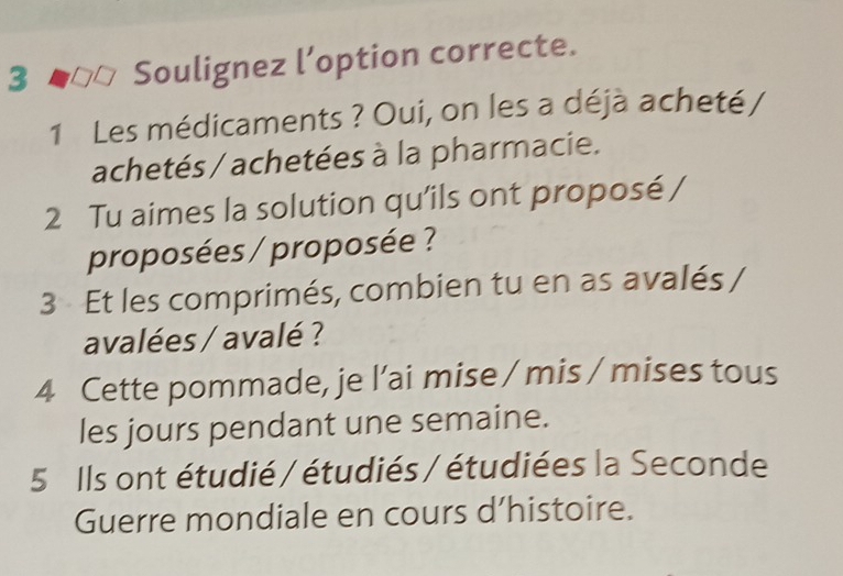 Soulignez l’option correcte. 
1 Les médicaments ? Oui, on les a déjà acheté / 
achetés / achetées à la pharmacie. 
2 Tu aimes la solution qu'ils ont proposé / 
proposées / proposée ? 
3 Et les comprimés, combien tu en as avalés / 
avalées / avalé ? 
4 Cette pommade, je l’ai mise / mis / mises tous 
les jours pendant une semaine. 
5 Ils ont étudié / étudiés / étudiées la Seconde 
Guerre mondiale en cours d’histoire.